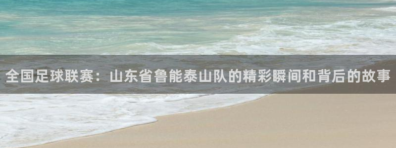 857足球直播：全国足球联赛：山东省鲁能泰山队的精彩瞬间和背后的故事
